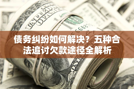 济南债务纠纷如何解决？五种合法追讨欠款途径全解析