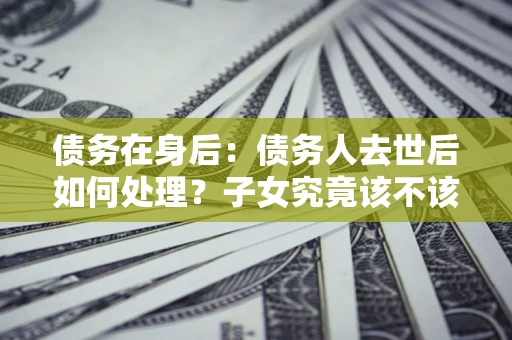 济南债务在身后：债务人去世后如何处理？子女究竟该不该还钱？